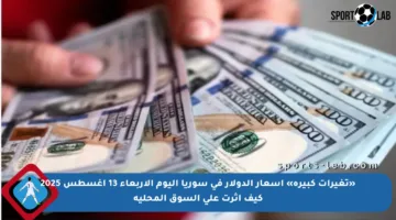 «تغيرات كبيرة» أسعار الدولار في سوريا اليوم الأربعاء 13 أغسطس 2025 كيف أثرت على السوق المحلية